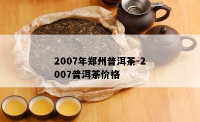 2007年郑州普洱茶-2007普洱茶价格