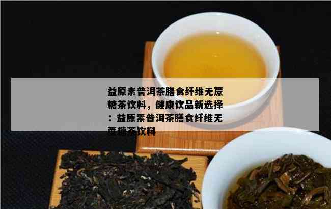 益原素普洱茶膳食纤维无蔗糖茶饮料，健康饮品新选择：益原素普洱茶膳食纤维无蔗糖茶饮料