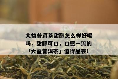 大益普洱茶甜醇怎么样好喝吗，甜醇可口，口感一流的「大益普洱茶」值得品尝！