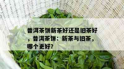 普洱茶饼新茶好还是旧茶好，普洱茶饼：新茶与旧茶，哪个更好？