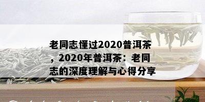 老同志懂过2020普洱茶，2020年普洱茶：老同志的深度理解与心得分享