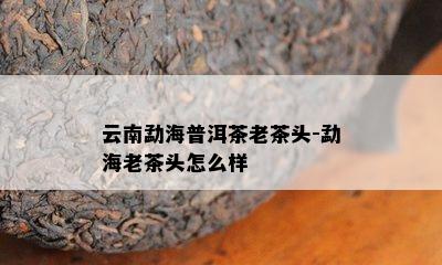 云南勐海普洱茶老茶头-勐海老茶头怎么样