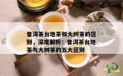 普洱茶台地茶和大树茶的区别，深度解析：普洱茶台地茶与大树茶的五大区别