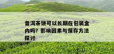 普洱茶饼可以长期在包装盒内吗？影响因素与保存方法探讨