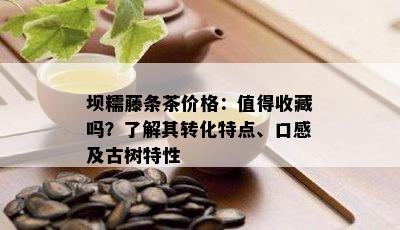 坝糯藤条茶价格：值得收藏吗？了解其转化特点、口感及古树特性