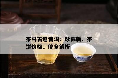 茶马古道普洱：珍藏版、茶饼价格、价全解析