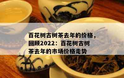 百花树古树茶去年的价格，回顾2022：百花树古树茶去年的市场价格走势