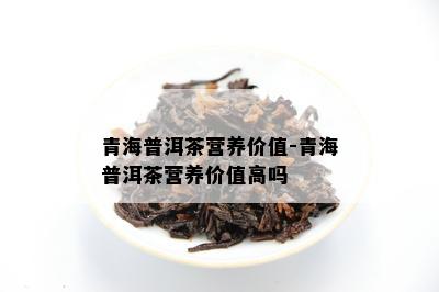 青海普洱茶营养价值-青海普洱茶营养价值高吗