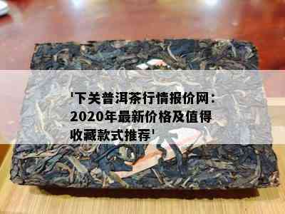 '下关普洱茶行情报价网：2020年最新价格及值得收藏款式推荐'