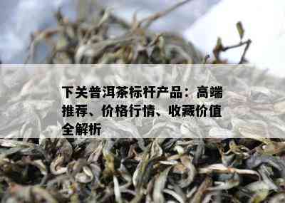 下关普洱茶标杆产品：高端推荐、价格行情、收藏价值全解析