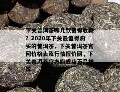 下关普洱茶哪几款值得收藏？2020年下关最值得购买的普洱茶，下关普洱茶官网价格表及行情报价网，下关普洱茶官方旗舰店正品推荐