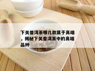 下关普洱茶哪几款属于高端，揭秘下关普洱茶中的高端品种