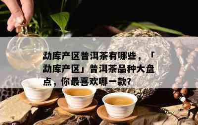 勐库产区普洱茶有哪些，「勐库产区」普洱茶品种大盘点，你最喜欢哪一款？