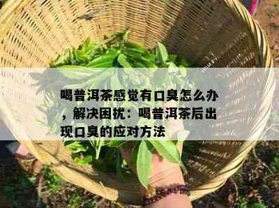 喝普洱茶感觉有口臭怎么办，解决困扰：喝普洱茶后出现口臭的应对方法