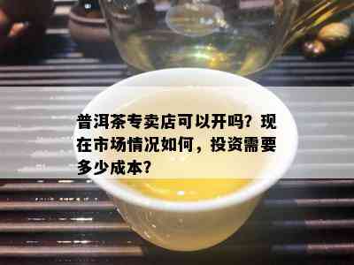 普洱茶专卖店可以开吗？现在市场情况如何，投资需要多少成本？