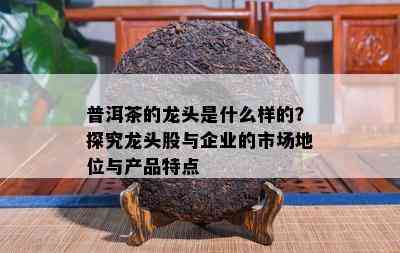 普洱茶的龙头是什么样的？探究龙头股与企业的市场地位与产品特点