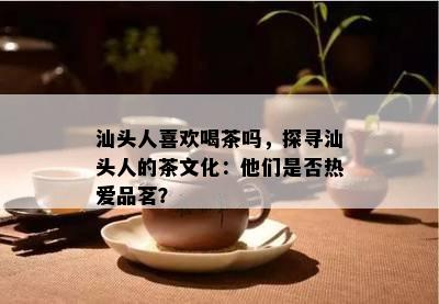 汕头人喜欢喝茶吗，探寻汕头人的茶文化：他们是否热爱品茗？