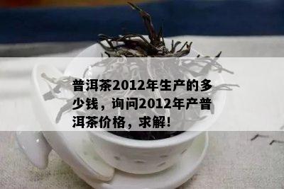 普洱茶2012年生产的多少钱，询问2012年产普洱茶价格，求解！