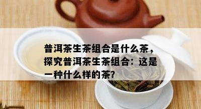 普洱茶生茶组合是什么茶，探究普洱茶生茶组合：这是一种什么样的茶？