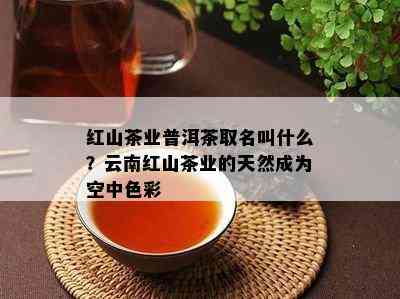 红山茶业普洱茶取名叫什么？云南红山茶业的天然成为空中色彩