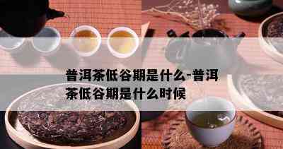 普洱茶低谷期是什么-普洱茶低谷期是什么时候