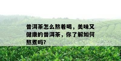 普洱茶怎么熬着喝，美味又健康的普洱茶，你了解如何熬煮吗？