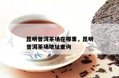 昆明普洱茶场在哪里，昆明普洱茶场地址查询