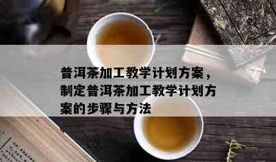 普洱茶加工教学计划方案，制定普洱茶加工教学计划方案的步骤与方法