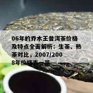 06年的乔木王普洱茶价格及特点全面解析：生茶、熟茶对比，2007/2008年价格表一览