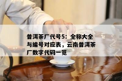 普洱茶厂代号5：全称大全与编号对应表，云南普洱茶厂数字代码一览