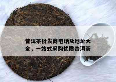 普洱茶批发商电话及地址大全，一站式采购优质普洱茶