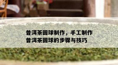 普洱茶圆球制作，手工制作普洱茶圆球的步骤与技巧