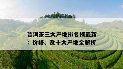 普洱茶三大产地排名榜最新：价格、及十大产地全解析