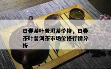 日春茶叶普洱茶价格，日春茶叶普洱茶市场价格行情分析