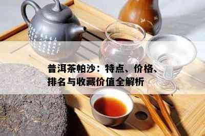 普洱茶帕沙：特点、价格、排名与收藏价值全解析