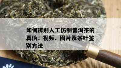 如何辨别人工仿制普洱茶的真伪：视频、图片及茶叶鉴别方法