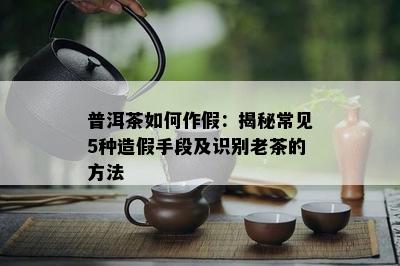 普洱茶如何作假：揭秘常见5种造假手段及识别老茶的方法