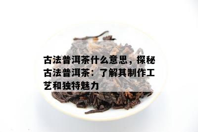 古法普洱茶什么意思，探秘古法普洱茶：了解其制作工艺和独特魅力