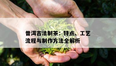 普洱古法制茶：特点、工艺流程与制作方法全解析