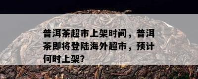 普洱茶超市上架时间，普洱茶即将登陆海外超市，预计何时上架？