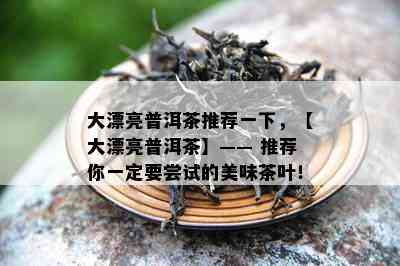 大漂亮普洱茶推荐一下，【大漂亮普洱茶】—— 推荐你一定要尝试的美味茶叶！