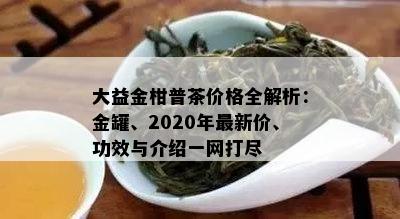 大益金柑普茶价格全解析：金罐、2020年最新价、功效与介绍一网打尽