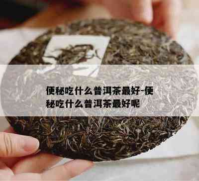 便秘吃什么普洱茶更好-便秘吃什么普洱茶更好呢