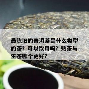 最陈旧的普洱茶是什么类型的茶？可以饮用吗？熟茶与生茶哪个更好？