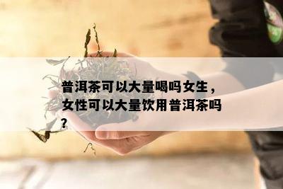 普洱茶可以大量喝吗女生，女性可以大量饮用普洱茶吗？