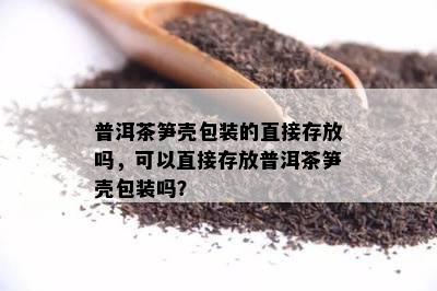 普洱茶笋壳包装的直接存放吗，可以直接存放普洱茶笋壳包装吗？