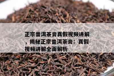 正宗普洱茶膏真假视频讲解，揭秘正宗普洱茶膏：真假视频讲解全面解析