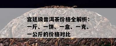 宫廷级普洱茶价格全解析：一斤、一饼、一盒、一克、一公斤的价格对比