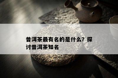 普洱茶最有名的是什么？探讨普洱茶知名