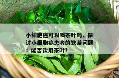 小细胞癌可以喝茶叶吗，探讨小细胞癌患者的饮茶问题：能否饮用茶叶？